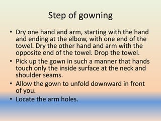 Step of gowning
• Dry one hand and arm, starting with the hand
and ending at the elbow, with one end of the
towel. Dry the other hand and arm with the
opposite end of the towel. Drop the towel.
• Pick up the gown in such a manner that hands
touch only the inside surface at the neck and
shoulder seams.
• Allow the gown to unfold downward in front
of you.
• Locate the arm holes.
 