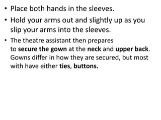 • Place both hands in the sleeves.
• Hold your arms out and slightly up as you
slip your arms into the sleeves.
• The theatre assistant then prepares
to secure the gown at the neck and upper back.
Gowns differ in how they are secured, but most
with have either ties, buttons.
 
