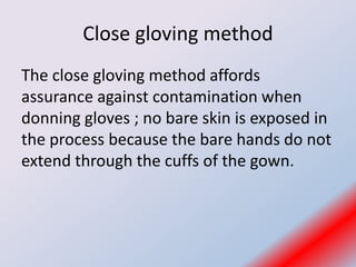 Close gloving method
The close gloving method affords
assurance against contamination when
donning gloves ; no bare skin is exposed in
the process because the bare hands do not
extend through the cuffs of the gown.
 