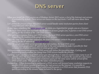 When you install the DNS service on a Windows Server 2012 server, a list of the Internet root servers is preloaded by default. These servers are known as the root hints; I will talk more about them later. 
Let’s follow the process of how this DNS server would handle name resolution queries from client computers and other devices. 
A user types something likewww.google.comor clicks on a hyperlink for google.com on a browser. 
If the local DNS server does not know the IP address of www.google.com, it queries a root DNS server asking for the location of the .com DNS servers. 
After getting a response from a root DNS server, the local DNS server queries a .com DNS server requesting the location of the google.com DNS servers. 
Once the .com DNS server has responded, the local DNS server contacts the google.com DNS server asking for the IP address ofwww.google.com. 
After the google.com DNS server provides that information, the local DNS server returnswww.google.com’sIP address back to the user computer to make it possible for that computer to complete a connection to www.google.com. 
Not every name resolution query to a DNS server will follow the preceding steps. Caching and forwarding configuration can change how DNS servers handle the process. 
Caching–Let’s say that a local DNS server goes through these 5 steps to resolve a new name to an IP address. Once the local DNS server learns that information, it caches the results for a few hours. From that point on, any new name resolution query for the same name will be served off the DNS server cache. This speeds up the name resolution process. 
Forwarding–When forwarding is configured, a DNS server will forward name resolution requests to another DNS server instead of querying the root servers on the Internet. It is possible to configure conditional forwarding; a conditional forwarder is a DNS server that forwards DNS queries according to the domain name included in the query.  