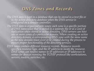 The DNS data is kept in a database that can be stored in a text file or in the active directory database when the DNS service is configured on a domain controller. 
The DNS data is organized into zones; each zone is a specific portion of DNS namespace that is stored in a separate file or as a unit of replication when stored in active directory. DNS servers can host one or more zones of a particular domain. When creating an active directory domain, a corresponding DNS zone with the same name as the new domain must exist or be created during the process to ensure proper functionality of the directory services. 
DNS zones contain different resource records. Resource records specify a resource type, and the IP address to locate the resource. DNS zones can resolve names to IP addresses or IP addresses to names for devices running the TCP/IP protocol like workstations, servers, routers, switches, etc.  