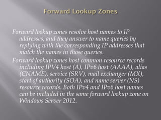 Forward lookup zones resolve host names to IP addresses, and they answer to name queries by replying with the corresponding IP addresses that match the names in those queries. 
Forward lookup zones host common resource records including IPV4 host (A), IPv6 host (AAAA), alias (CNAME), service (SRV), mail exchanger (MX), start of authority (SOA), and name server (NS) resource records. Both IPv4 and IPv6 host names can be included in the same forward lookup zone on Windows Server 2012.  