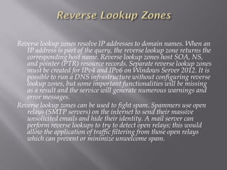 Reverse lookup zones resolve IP addresses to domain names. When an IP address is part of the query, the reverse lookup zone returns the corresponding host name. Reverse lookup zones host SOA, NS, and pointer (PTR) resource records. Separate reverse lookup zones must be created for IPv4 and IPv6 on Windows Server 2012. It is possible to run a DNS infrastructure without configuring reverse lookup zones, but some important functionalities will be missing as a result and the service will generate numerous warnings and error messages. 
Reverse lookup zones can be used to fight spam. Spammers use open relays (SMTP servers) on the internet to send their massive unsolicited emails and hide their identity. A mail server can perform reverse lookups to try to detect open relays; this would allow the application of traffic filtering from those open relays which can prevent or minimize unwelcome spam.  