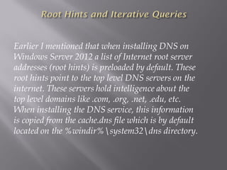 Earlier I mentioned that when installing DNS on Windows Server 2012 a list of Internet root server addresses (root hints) is preloaded by default. These root hints point to the top level DNS servers on the internet. These servers hold intelligence about the top level domains like .com, .org, .net, .edu, etc. When installing the DNS service, this information is copied from the cache.dns file which is by default located on the %windir%system32dnsdirectory.  