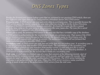 Besides the forward and reverse lookup zones that we reviewed in our previous DNS article, there are four different zone types that can be configured on a Windows Server 2012 DNS server. 
Primary zone. A DNS server can read and write data on a primary zone. This is possible because the DNS server stores the master copy of the zone data either in a text file or in the Active Directory database if the DNS is installed on a domain controller. If a local file is used, the file is named with the same name as the zone using a .dnsextension like zone_name.dns. The zone file is saved to the %windir%system32dnsdirectory by default. 
When a file is used, the primary DNS server is the only one that has a writable copy of the database. 
A DNS server is authoritative for the records that it holds on a primary zone. That means if the DNS server receives a name resolution query that includes the domain name on the primary zone, the DNS server will respond with a yes or no answer. The authoritative DNS will not forward that name resolution query to any other DNS server. 
Secondary zone. A DNS server can read, but not write data on a secondary zone. A secondary zone is a copy of a primary zone that another DNS server hosts. The information on the secondary zone is obtained and updated via zone transfers from another server. A read-only text file is used to store the information locally; secondary zones cannot be store in the active directory database. A DNS server is authoritative for the records that it holds on a secondary zone. 
Stub zone. A stub zone is a limited copy of a zone that consists of the following records: start of authority (SOA) resource records, name server (NS) records, and host name (A) records. These records are used to identify the zone’s authoritative DNS servers. The DNS server holding the stub zone is not authoritative for that zone. When this DNS server receives a name resolution query, it needs to ask one of the authoritative DNS servers from the stub zone.  