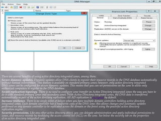 There are several benefits of using active directory integrated zones, among them: 
Secure dynamic updates.Dynamic updates allow DNS clients to register their resource records in the DNS database automatically without manual intervention. This feature is available on standard primary zones; however, only active directory integrated DNS zones can be configured for secure dynamic updates. This means that you can set permissions on the zone to allow only authorized computers to register in the DNS database. 
Secure replication topology. There is no need to configure zone transfer on Active Directory integrated zones the way you have to do it with standard primary zones and secondary zones. With Active Directory integrated zones, the DNS data is transferred by default.encryptedautomatically as part of the active directory replication. All AD replication is 
Increase resilience. There is no single point of failure when you have multiple domain controllers holding active directory integrated zones. Each domain controller has a read/write copy of the DNS zone; this allows changes and automatic updates performed on any domain controller to be replicated across the domain or the forest using the powerful active directory replication engine. 
Security permissions.Like any other active directory object, you can delegate administration and apply individual permissions to zones, and resource records by modifying the access control list (ACL) on the zone. See below the security tab on the propertiesof an active directory integrated zone:  