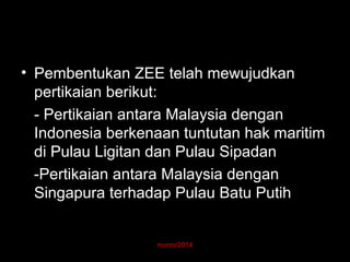 • Pembentukan ZEE telah mewujudkan 
pertikaian berikut: 
- Pertikaian antara Malaysia dengan 
Indonesia berkenaan tuntutan hak maritim 
di Pulau Ligitan dan Pulau Sipadan 
-Pertikaian antara Malaysia dengan 
Singapura terhadap Pulau Batu Putih 
munni/2014 
 