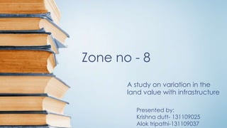 Zone no - 8 
A study on variation in the 
land value with infrastructure 
Presented by: 
Krishna dutt- 131109025 
Alok tripathi-131109037 
 