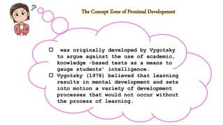  was originally developed by Vygotsky
to argue against the use of academic,
knowledge -based tests as a means to
gauge students’ intelligence.
 Vygotsky (1978) believed that learning
results in mental development and sets
into motion a variety of development
processes that would not occur without
the process of learning.
 