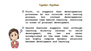  First, it suggests that developmental
processes do not coincide with learing
process, but instead developmental
processes lags behind learning, resulting
in zones of proximal development
 Second features suggests that although
learning directly relates to child
development, the two are never
accomplished at the same time, as there
are highly complex dynamic relations
between development and learning.
 