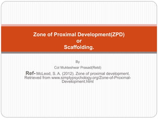 By
Col Mukteshwar Prasad(Retd)
Ref- McLeod, S. A. (2012). Zone of proximal development.
Retrieved from www.simplypsychology.org/Zone-of-Proximal-
Development.html
Zone of Proximal Development(ZPD)
or
Scaffolding.
 