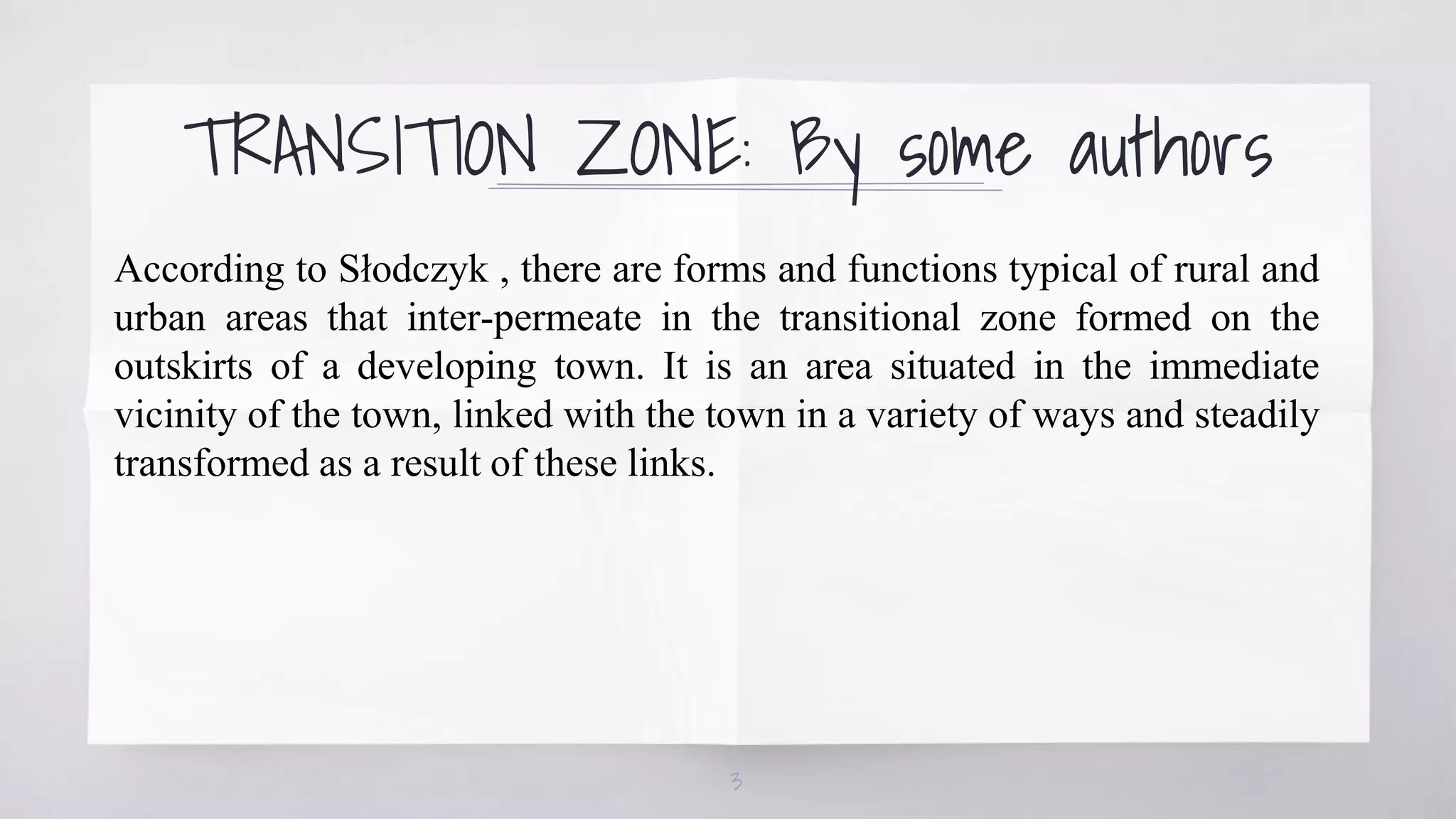 TRANSITION ZONE: By some authors
According to Słodczyk , there are forms and functions typical of rural and
urban areas that inter-permeate in the transitional zone formed on the
outskirts of a developing town. It is an area situated in the immediate
vicinity of the town, linked with the town in a variety of ways and steadily
transformed as a result of these links.
3
 