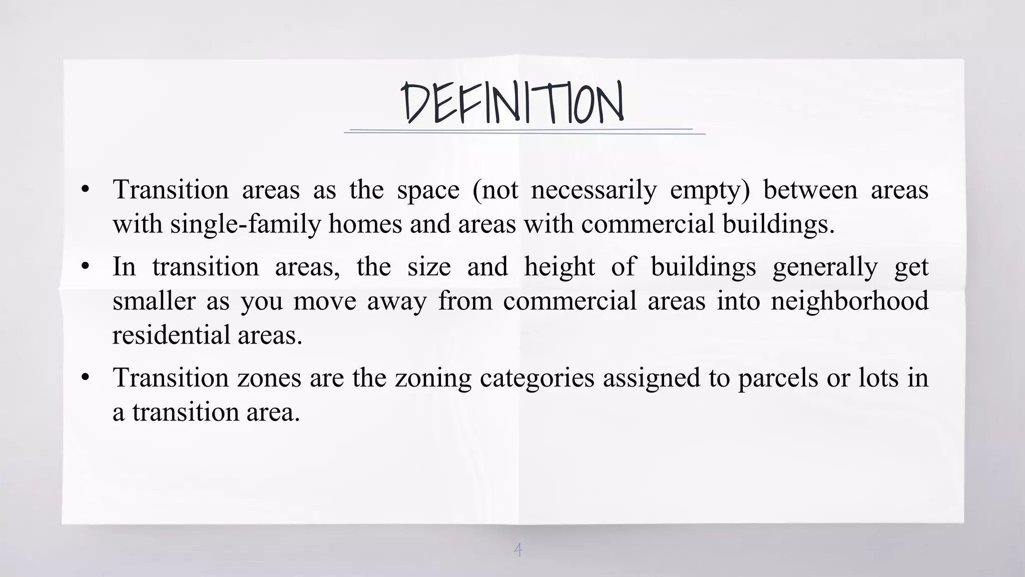 DEFINITION
• Transition areas as the space (not necessarily empty) between areas
with single-family homes and areas with commercial buildings.
• In transition areas, the size and height of buildings generally get
smaller as you move away from commercial areas into neighborhood
residential areas.
• Transition zones are the zoning categories assigned to parcels or lots in
a transition area.
4
 