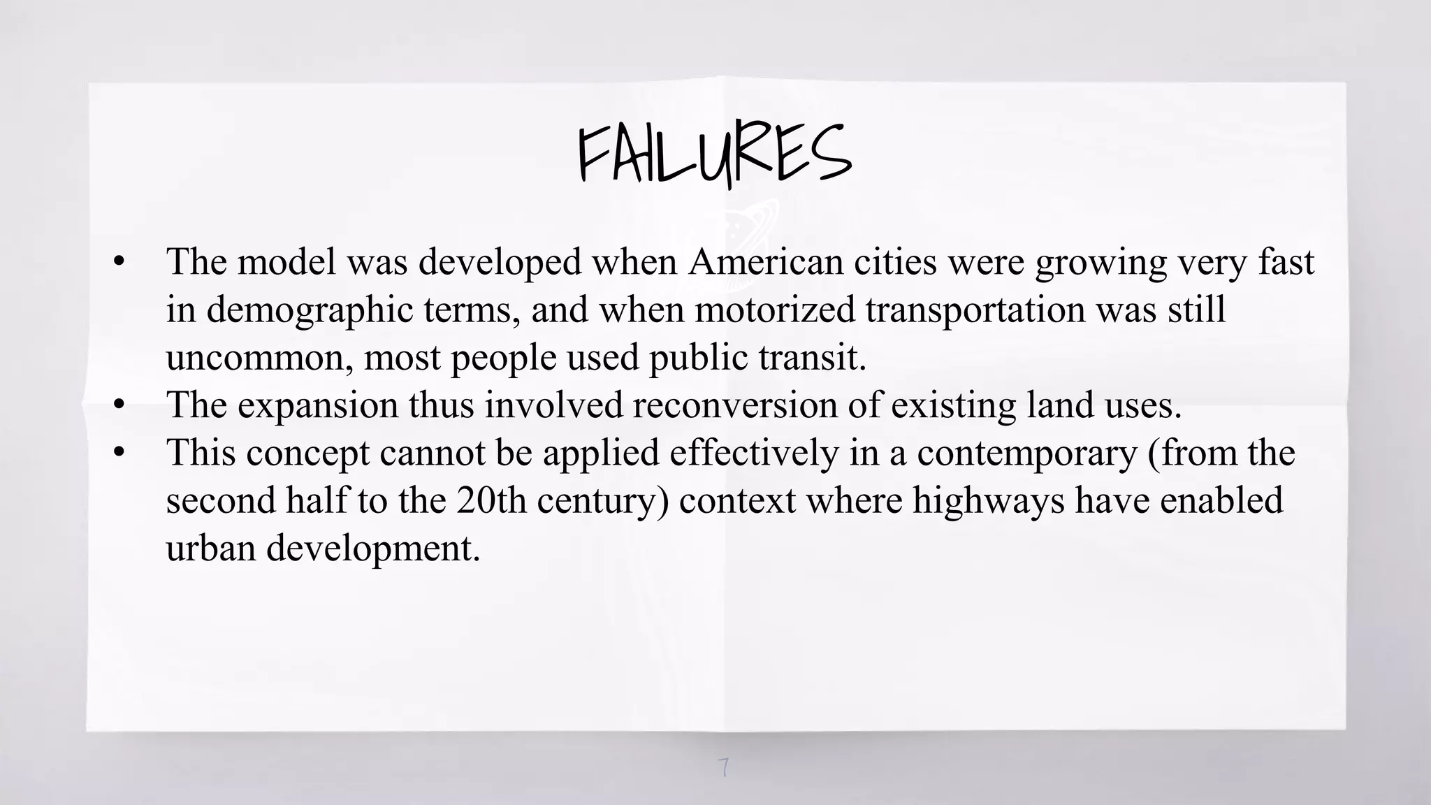 7
• The model was developed when American cities were growing very fast
in demographic terms, and when motorized transportation was still
uncommon, most people used public transit.
• The expansion thus involved reconversion of existing land uses.
• This concept cannot be applied effectively in a contemporary (from the
second half to the 20th century) context where highways have enabled
urban development.
FAILURES
 