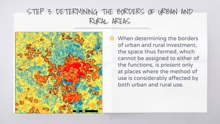 STEP 3: DETERMINING THE BORDERS OF URBAN AND
RURAL AREAS
11
▧ When determining the borders
of urban and rural investment,
the space thus formed, which
cannot be assigned to either of
the functions, is present only
at places where the method of
use is considerably affected by
both urban and rural use.
 