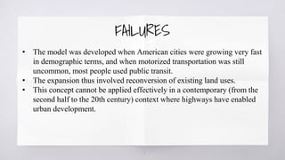 7
• The model was developed when American cities were growing very fast
in demographic terms, and when motorized transportation was still
uncommon, most people used public transit.
• The expansion thus involved reconversion of existing land uses.
• This concept cannot be applied effectively in a contemporary (from the
second half to the 20th century) context where highways have enabled
urban development.
FAILURES
 