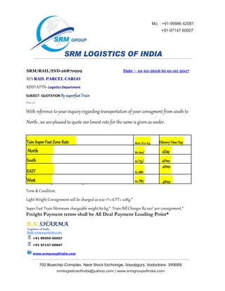 SRM/RAIL/IND-26870929 Date – 01-01-2016 t0 01-01-2017
M/S RAIL PARCEL CARGO
KIND ATTN- Logistics Department
SUBJECT- QUOTATION By superfast Train
Dear sir
With reference to your inquiry regarding transportation of your consigment from south to
North , we are pleased to quote our lowest rate for the same is given as under.
Tain Super Fast Zone Rate Rate Per Kg Dilevery Time Day
North Rs 60/ 4Day
South Rs75/ 4Day
EAST Rs.80/
4Day
West Rs.70/ 4Day
Term & Condition.
Light Weight Consignment will be charged as size-1*1=1CFT= 20Kg.*
Super Fast Train Minimum chargeable weight 80 kg.* Train Bill Charges Rs.100/-per consignment.*
Freight Payment terms shall be All Deal Payment Loading Point*
R K SHARMA
Logistics of India
Rk@ srmgroupofindia.com
+91 89050 60007
+91 97147 60007
www.srmgroupfindia.com
 