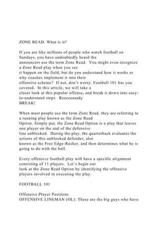 ZONE READ. What is it?
If you are like millions of people who watch football on
Sundays, you have undoubtedly heard the
announcers use the term Zone Read. You might even recognize
a Zone Read play when you see
it happen on the field, but do you understand how it works or
why coaches implement it into their
offensive scheme? If not, don’t worry. Football 101 has you
covered. In this article, we will take a
closer look at this popular offense, and break it down into easy-
to-understand steps. Reeeeaaaady
BREAK!
When most people use the term Zone Read, they are referring to
a running play known as the Zone Read
Option. Simply put, the Zone Read Option is a play that leaves
one player on the end of the defensive
line unblocked. During the play, the quarterback evaluates the
actions of this unblocked defender, also
known as the Free Edge-Rusher, and then determines what he is
going to do with the ball.
Every offensive football play will have a specific alignment
consisting of 11 players. Let’s begin our
look at the Zone Read Option by identifying the offensive
players involved in executing the play.
FOOTBALL 101
Offensive Player Positions
OFFENSIVE LINEMAN (OL): These are the big guys who have
 
