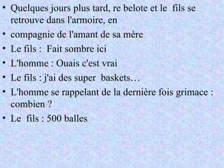 Quelques jours plus tard, re belote et le  fils se retrouve dans l'armoire, en  compagnie de l'amant de sa mère Le fils :  Fait sombre ici  L'homme : Ouais c'est vrai Le fils : j'ai des super  baskets… L'homme se rappelant de la dernière fois grimace : combien ? Le  fils : 500 balles 
