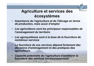 Agriculture et services des
             écosystèmes
• Importance de l’agriculture et de l’élevage en terme
  de production, mais aussi d’emploi
• Les agriculteurs sont les principaux responsables de
  l’aménagement du territoire
• Les agrosystèmes sont à la base de la fourniture de
  nombreux services
• La fourniture de ces services dépend fortement des
  décisions d’aménagement et des pratiques des
  agriculteurs
• Capacité potentielle de l’agriculture d’améliorer la
  fourniture des services environnementaux
 