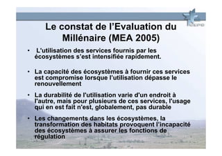 Le constat de l’Evaluation du
           Millénaire (MEA 2005)
•    L'utilisation des services fournis par les
    écosystèmes s’est intensifiée rapidement.

• La capacité des écosystèmes à fournir ces services
  est compromise lorsque l’utilisation dépasse le
  renouvellement
• La durabilité de l'utilisation varie d'un endroit à
  l'autre, mais pour plusieurs de ces services, l'usage
  qui en est fait n'est, globalement, pas durable
• Les changements dans les écosystèmes, la
  transformation des habitats provoquent l’incapacité
  des écosystèmes à assurer les fonctions de
  régulation
 