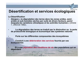 Désertification et services écologiques
La Désertification
• Désigne « la dégradation des terres dans les zones arides, semi-
   arides et sub-humides sèches par suite de divers facteurs, parmi
   lesquels les variations climatiques et les activités humaines » (Article
   1, UNCCD 1992).

•        La dégradation des terres se traduit par la diminution ou la perte
    de productivité biologique et économique des systèmes naturels

•       Porte sur les différentes composantes des écosystèmes

•       Conduit à une détérioration des services fournis par ces
    écosystèmes

•      Et à une péjoration des conditions de vie des populations qui en
    dépendent
 