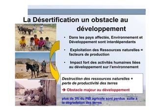 La Désertification un obstacle au
                 développement
             • Dans les pays affectés, Environnement et
               Développement sont interdépendants

             •     Exploitation des Ressources naturelles =
                  facteurs de production

             •    Impact fort des activités humaines liées
                  au développement sur l’environnement


            Destruction des ressources naturelles +
            perte de productivité des terres
                 Obstacle majeur au développement

            plus de 3% du PIB agricole sont perdus suite à
            la dégradation des terres
 