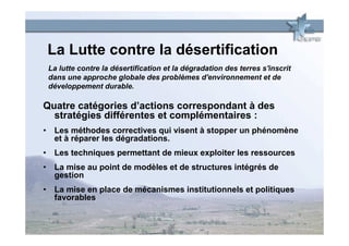 La Lutte contre la désertification
 La lutte contre la désertification et la dégradation des terres s'inscrit
 dans une approche globale des problèmes d'environnement et de
 développement durable.

Quatre catégories d’actions correspondant à des
  stratégies différentes et complémentaires :
• Les méthodes correctives qui visent à stopper un phénomène
  et à réparer les dégradations.
• Les techniques permettant de mieux exploiter les ressources
• La mise au point de modèles et de structures intégrés de
  gestion
• La mise en place de mécanismes institutionnels et politiques
  favorables
 