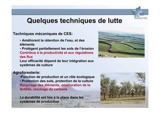Quelques techniques de lutte
Techniques mécaniques de CES:
   • Améliorent la rétention de l’eau, et des
   éléments
   • Protègent partiellement les sols de l’érosion
   Contribue à la productivité et aux régulations
   des flux
   Leur efficacité dépend de leur intégration aux
   systèmes de culture

Agroforesterie:
   •Fonction de production et un rôle écologique
   • Protection des sols, protection de la culture
   Recyclage des éléments, amélioration de la
   fertilité, stockage du carbone

   La durabilité est liée à la place dans les
   systèmes de production
 