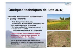 Quelques techniques de lutte (Suite)
Systèmes de Semi Direct sur couverture
végétale permanente:
   • Protection permanente du sol,
   • Accumulation de biomasse et amélioration des
   propriétés physiques et biologiques
   • Activation de l’activité biologique des sols et
   accroissement de fertilité
   • Contrôle des adventices et de l’évaporation
   Contribution à la fourniture synergique de
   services environnementaux: stockage du
   carbone, régulation des flux d’eau…

   Place de ces systèmes dans les unités de
   production et dans les paysages: aménagement
   du territoire
 