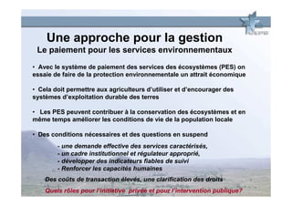 Une approche pour la gestion
 Le paiement pour les services environnementaux
• Avec le système de paiement des services des écosystèmes (PES) on
essaie de faire de la protection environnementale un attrait économique

• Cela doit permettre aux agriculteurs d’utiliser et d’encourager des
systèmes d’exploitation durable des terres

• Les PES peuvent contribuer à la conservation des écosystèmes et en
même temps améliorer les conditions de vie de la population locale

• Des conditions nécessaires et des questions en suspend
        - une demande effective des services caractérisés,
        - un cadre institutionnel et régulateur approprié,
        - développer des indicateurs fiables de suivi
        - Renforcer les capacités humaines
    Des coûts de transaction élevés, une clarification des droits
    Quels rôles pour l’initiative privée et pour l’intervention publique?
 