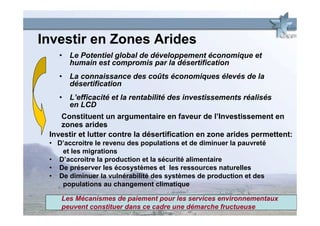 Investir en Zones Arides
    • Le Potentiel global de développement économique et
      humain est compromis par la désertification
    • La connaissance des coûts économiques élevés de la
      désertification
    • L’efficacité et la rentabilité des investissements réalisés
      en LCD
    Constituent un argumentaire en faveur de l’Investissement en
    zones arides
 Investir et lutter contre la désertification en zone arides permettent:
 • D’accroitre le revenu des populations et de diminuer la pauvreté
    et les migrations
 • D’accroitre la production et la sécurité alimentaire
 • De préserver les écosystèmes et les ressources naturelles
 • De diminuer la vulnérabilité des systèmes de production et des
    populations au changement climatique

    Les Mécanismes de paiement pour les services environnementaux
    peuvent constituer dans ce cadre une démarche fructueuse
 