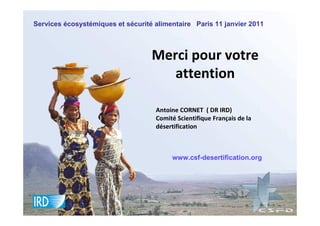 Services écosystémiques et sécurité alimentaire Paris 11 janvier 2011



                                   Merci pour votre
                                      attention

                                    Antoine CORNET ( DR IRD)
                                    Comité Scientifique Français de la
                                    désertification



                                         www.csf-desertification.org
 