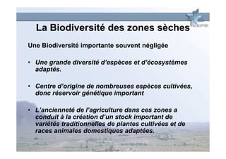 La Biodiversité des zones sèches
Une Biodiversité importante souvent négligée

• Une grande diversité d’espèces et d’écosystèmes
  adaptés.

• Centre d’origine de nombreuses espèces cultivées,
  donc réservoir génétique important

• L’ancienneté de l’agriculture dans ces zones a
  conduit à la création d’un stock important de
  variétés traditionnelles de plantes cultivées et de
  races animales domestiques adaptées.
 