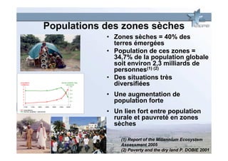 Populations des zones sèches
                                                                  • Zones sèches = 40% des
                                                                    terres émergées
                                                                  • Population de ces zones =
                                                                    34,7% de la population globale
                                                                    soit environ 2,3 milliards de
                                                                    personnes(1) (2)
                                                                  • Des situations très
population
(milliards)
   7
                                            terres arables (ha)
                                                / personne
                                                     0.5
                                                                    diversifiées
   6
                                                     0.4
   5
   4
   3
                                                     0.3

                                                     0.2
                                                                  • Une augmentation de
   2
   1
   0
                                                     0.1

                                                     0
                                                                    population forte
   1700       1750   1800   1850   1900   1950   2000

    population
    terres arables / personne
                                                                  • Un lien fort entre population
                                                                    rurale et pauvreté en zones
                                                                    sèches

                                                                      (1) Report of the Millennium Ecosystem
                                                                      Assessment 2005
                                                                      (2) Poverty and the dry land P. DOBIE 2001
 