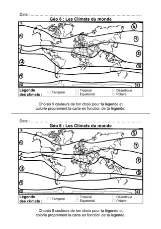 Date : …………………………………………………………………………….
Géo 8 : Les Climats du monde
Légende
des climats :
! Tempéré
! Tropical
! Equatorial
! Désertique
! Polaire
Choisis 5 couleurs de ton choix pour ta légende et
colorie proprement la carte en fonction de ta légende.
Date : …………………………………………………………………………….
Géo 8 : Les Climats du monde
Légende
des climats :
! Tempéré
! Tropical
! Equatorial
! Désertique
! Polaire
Choisis 5 couleurs de ton choix pour ta légende et
colorie proprement la carte en fonction de ta légende.
 