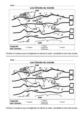 Date : …………………………………………………………………………….
Les Climats du monde
Légende
des climats :
! Tempéré
Tropical
! Equatorial
Désertique
! Polaire
Choisis 3 couleurs pour ta légende et colorie la carte, complète le nom des zones.
Date : …………………………………………………………………………….
Les Climats du monde
Légende
des climats :
! Tempéré
Tropical
! Equatorial
Désertique
! Polaire
Choisis 3 couleurs pour ta légende et colorie la carte, complète le nom des zones.
 