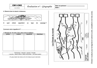 CM1-CM2
Évaluation n° : Géographie Nom et prénom : …………………………………..
Date :les climats
6. Observe bien le dessin ci-dessous.
A quel climat appartient ce type de paysage ?
…………………………………………
Comment cela s’appelle-t-il ? ………………………………
7. Remets les 10 mots à leur place dans le tableau :
polaire tropical équatorial désertique
forêt dense – blizzard – savane - tornade
– toundra – saison sèche– saison des pluies – une seule saison
(Tu peux barrer les mots au fur et à mesure que tu les écris)
Date:…………………………………………………………………………….
LesClimatsdumonde
Légende
desclimats:
!Tempéré
Tropical
!Equatorial
Désertique
!Polaire
Choisis3couleurspourtalégendeetcolorielacarte,complètelenomdeszones.
 