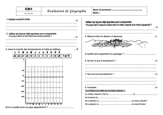 CM1
Evaluation de Géographie Nom et prénom : …………………………………..
Date :les climats
…/2
…………………………………………………………………………………………………
………………………………………………………………………………………………….
…………………………………………………………………………………………………
…/3
…………………………………………………………………………………………………
…………………………………………………………………………………………………
…………………………………………………………………………………………………
3. trace la courbe des températures à l’aide du tableau. …/5
Ecris à quelle zone ce pays appartient-il ? ………………………………
…/3
…………………………………………………………………………………………………
……………………………………………………………………………………………
5. Observe bien le dessin ci-dessous. …/1
A quelle zone appartient ce paysage ? ………………………………………
6- Qu’est ce que la température ? …/3
…………………………………………………………………………………………………
…………………………………………………………………………………………………
…………………………………………………………………………………………………
7- Que sont les précipitations ? …/3
…………………………………………………………………………………………………
…………………………………………………………………………………………………
…………………………………………………………………………………………………
8- Compléte : …/5
« Le climat a un effet sur le milieu naturel. »
Le milieu naturel c’est la ………………………………, la …………………………….
et la forme du …………………………..
On a jamais vu ………………………………………….. en zone chaude !
On a jamais vu ………………………………………….. en zone froide !
 