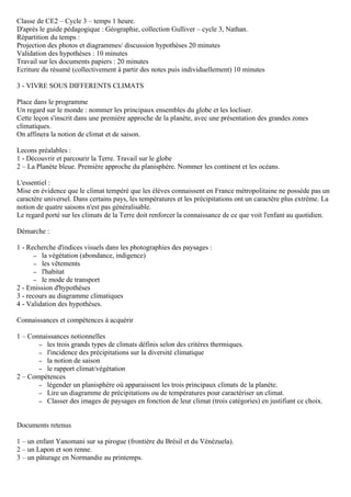 Classe de CE2 – Cycle 3 – temps 1 heure.
D'après le guide pédagogique : Géographie, collection Gulliver – cycle 3, Nathan.
Répartition du temps :
Projection des photos et diagrammes/ discussion hypothèses 20 minutes
Validation des hypothèses : 10 minutes
Travail sur les documents papiers : 20 minutes
Ecriture du résumé (collectivement à partir des notes puis individuellement) 10 minutes
3 - VIVRE SOUS DIFFERENTS CLIMATS
Place dans le programme
Un regard sur le monde : nommer les principaux ensembles du globe et les locliser.
Cette leçon s'inscrit dans une première approche de la planète, avec une présentation des grandes zones
climatiques.
On affinera la notion de climat et de saison.
Lecons préalables :
1 - Découvrir et parcourir la Terre. Travail sur le globe
2 – La Planète bleue. Première approche du planisphère. Nommer les continent et les océans.
L'essentiel :
Mise en évidence que le climat tempéré que les élèves connaissent en France métropolitaine ne possède pas un
caractère universel. Dans certains pays, les températures et les précipitations ont un caractère plus extrème. La
notion de quatre saisons n'est pas généralisable.
Le regard porté sur les climats de la Terre doit renforcer la connaissance de ce que voit l'enfant au quotidien.
Démarche :
1 - Recherche d'indices visuels dans les photographies des paysages :
– la végétation (abondance, indigence)
– les vêtements
– l'habitat
– le mode de transport
2 - Emission d'hypothèses
3 - recours au diagramme climatiques
4 - Validation des hypothèses.
Connaissances et compétences à acquérir
1 – Connaissances notionnelles
– les trois grands types de climats définis selon des critères thermiques.
– l'incidence des précipitations sur la diversité climatique
– la notion de saison
– le rapport climat/végétation
2 – Compétences
– légender un planisphère où apparaissent les trois principaux climats de la planète.
– Lire un diagramme de précipitations ou de températures pour caractériser un climat.
– Classer des images de paysages en fonction de leur climat (trois catégories) en justifiant ce choix.
Documents retenus
1 – un enfant Yanomani sur sa pirogue (frontière du Brésil et du Vénézuela).
2 – un Lapon et son renne.
3 – un pâturage en Normandie au printemps.
CE2
 