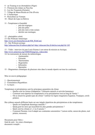 4 – un Touareg et ses dromadaires (Niger)
5 – Floraison des tulipes au Pays-bas
6 – Les iles Touamotu (Océanie)
7 – Village de Maou-Dioula en Côte d'Ivoire
8 – L'Antarctique
9 – Riziculture au Vietnam
10 – Désert de Lipez en Bolivie
11 - Température et humidité
– près des tropiques
– près des pôles
– près des mers et des océans
– derrière une montagne.
12 – planisphère coloré.
13- Site Webcam Antarctique
http://www.awi-bremerhaven.de/NM_WebCam/
12 – Site Webcam arctique
http://atlascam.free.fr/redirect.php?url=http://atlascam.free.fr/nbclics/out.php?id=185
13 – Vidéo : interview de jean Louis Etienne à son retour de mission en Arctique.
http://www.antarctica.org/VIDEOS/pag/nos_videos.htm
14- les instruments de mesure du météorologue.
– Anémomètre
– Girouette
– Thermomètre
– Hygromètre
– héliomètre
– Baromètre
15 – Diagrammes climatiques de plusieurs sites dans le monde répartis sur tous les continents.
Mise en oeuvre pédagogique
1 – Questionnement
2 – Formulation d'hypothèses
3 – La leçon :
Température et précipitations sont les principaux paramètres du climat.
– Quelles sont les formes d'adaptation ? (éléments naturels et activités humaines).
– Comment sont réparties les températures et les précipitations tout au long de l'année ?
– Où se situent les grands types de climat ? (utiliser les lignes imaginaires Equateur, Tropiques, cercle
polaire).
Des rythmes annuels différents basés sur une inégale répartition des précipitations et des températures
– Quelle est l'amplitude thermique annuelle ?
– Quelq qont les mois qui recueillent les plus grandes précipitations ?
– Quels sont les climats à 1, 2 ou 4 saisons ?
– Comment l'homme s'est-il adapté aux contraintes saisonnières ? (saison sèche, saison des pluies, nuit
polaire, mousson).
Documents pour l'élève :
fond de carte : les zones climatiques
document à remplir :
 