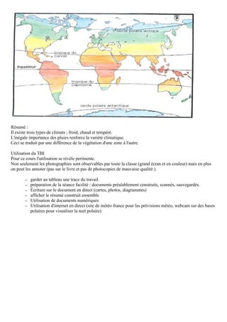 Résumé :
Il existe trois types de climats ; froid, chaud et tempéré.
L'inégale importance des pluies renforce la variété climatique.
Ceci se traduit par une différence de la végétation d'une zone à l'autre.
Utilisation du TBI
Pour ce cours l'utilisation se révèle pertinente.
Non seulement les photographies sont observables par toute la classe (grand écran et en couleur) mais en plus
on peut les annoter (pas sur le livre et pas de photocopies de mauvaise qualité.).
– garder au tableau une trace du travail.
– préparation de la séance facilité : documents préalablement construits, scannés, sauvegardés.
– Écriture sur le document en direct (cartes, photos, diagrammes)
– afficher le résumé construit ensemble
– Utilisation de documents numériques
– Utilisation d'internet en direct (site de météo france pour les prévisions météo, webcam sur des bases
polaires pour visualiser la nuit polaire)
 