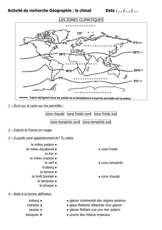 Activité de recherche Géographie : le climat Date : . . / . . / . .
LES ZONES CLIMATIQUES
1 – Écris sur la carte sur les pointillés :
zone chaude zone froide nord zone froide sud
zone tempérée nord zone tempérée sud.
2 – Colorie la France en rouge.
3 – À quelle zone appartiennent-ils? Tu relies.
le milieu polaire ●
le milieu équatorial ● ● zone froide
le lion ●
le milieu tropical ●
le cerf ● ● zone tempérée
l'iceberg ●
la savane ●
la forêt boréale ● ● zone chaude
la banquise ●
le phoque ●
4 – Relie à la bonne définition.
iceberg ● ● glacier continental des régions polaires
inlandsis ● ● glace flottante détachée d'un glacier
savane ● ● glacier flottant sue une mer polaire
banquise ● ● prairie des milieux tropicaux
 