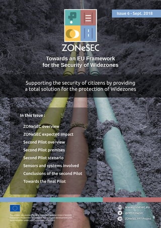 Towards an EU Framework
for the Security of Widezones
Supporting the security of citizens by providing
a total solution for the protection of Widezones
This project has received funding from the European Union’s Seventh
Framework Programme for research, technological development and
demonstration under grant agreement no 607292.
@FP7ZONeSEC
ZONeSEC FP7 Project
www.zonesec.eu
In this Issue :
ZONeSEC overview
ZONeSEC expected Impact
Second Pilot overview
Second Pilot premises
Second Pilot scenario
Sensors and systems involved
Conclusions of the second Pilot
Towards the final Pilot
Issue 6 - Sept. 2018
 