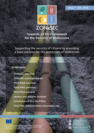 Towards an EU Framework
for the Security of Widezones
Supporting the security of citizens by providing
a total solution for the protection of Widezones
This project has received funding from the European Union’s Seventh
Framework Programme for research, technological development and
demonstration under grant agreement no 607292.
@FP7ZONeSEC
ZONeSEC FP7 Project
www.zonesec.eu
In this Issue :
ZONeSEC overview
ZONeSEC expected Impact
Third Pilot overview
Third Pilot premises
Third Pilot scenario
Sensors and systems involved
Conclusions of the third Pilot
Final Pilot demonstration and project end
Issue 7 - Dec. 2018
 