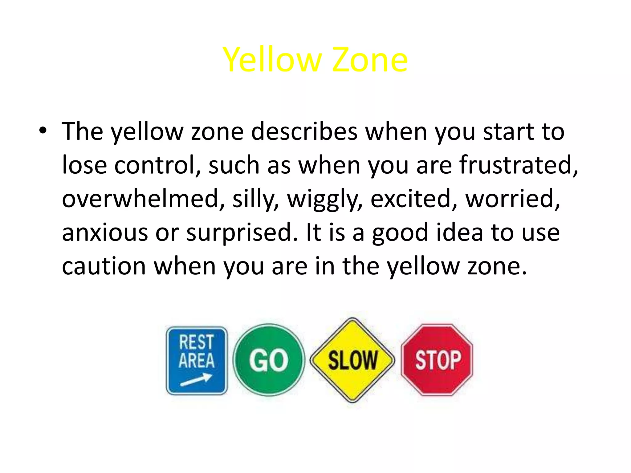 Yellow Zone
• The yellow zone describes when you start to
lose control, such as when you are frustrated,
overwhelmed, silly, wiggly, excited, worried,
anxious or surprised. It is a good idea to use
caution when you are in the yellow zone.
 
