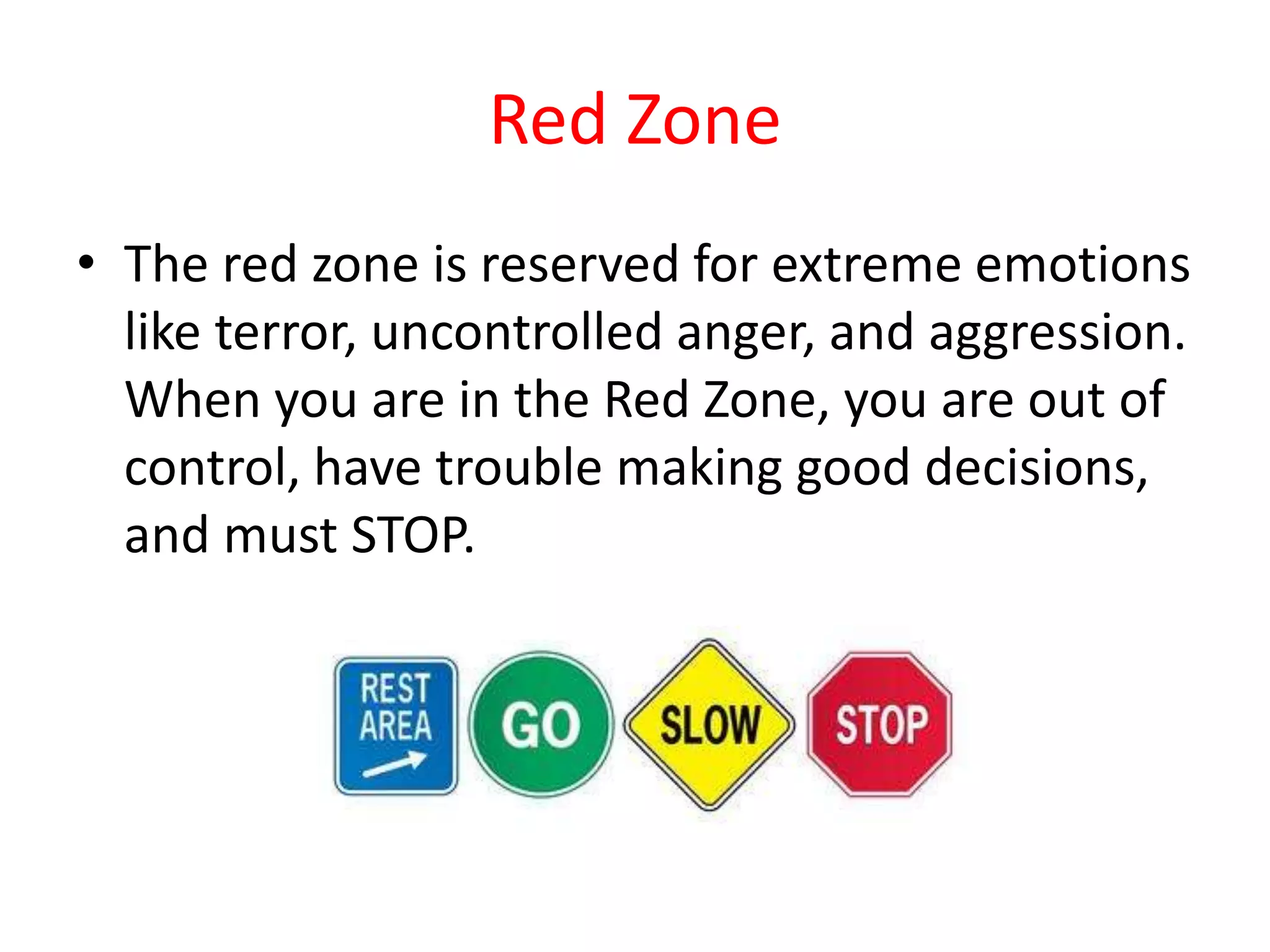 Red Zone
• The red zone is reserved for extreme emotions
like terror, uncontrolled anger, and aggression.
When you are in the Red Zone, you are out of
control, have trouble making good decisions,
and must STOP.
 