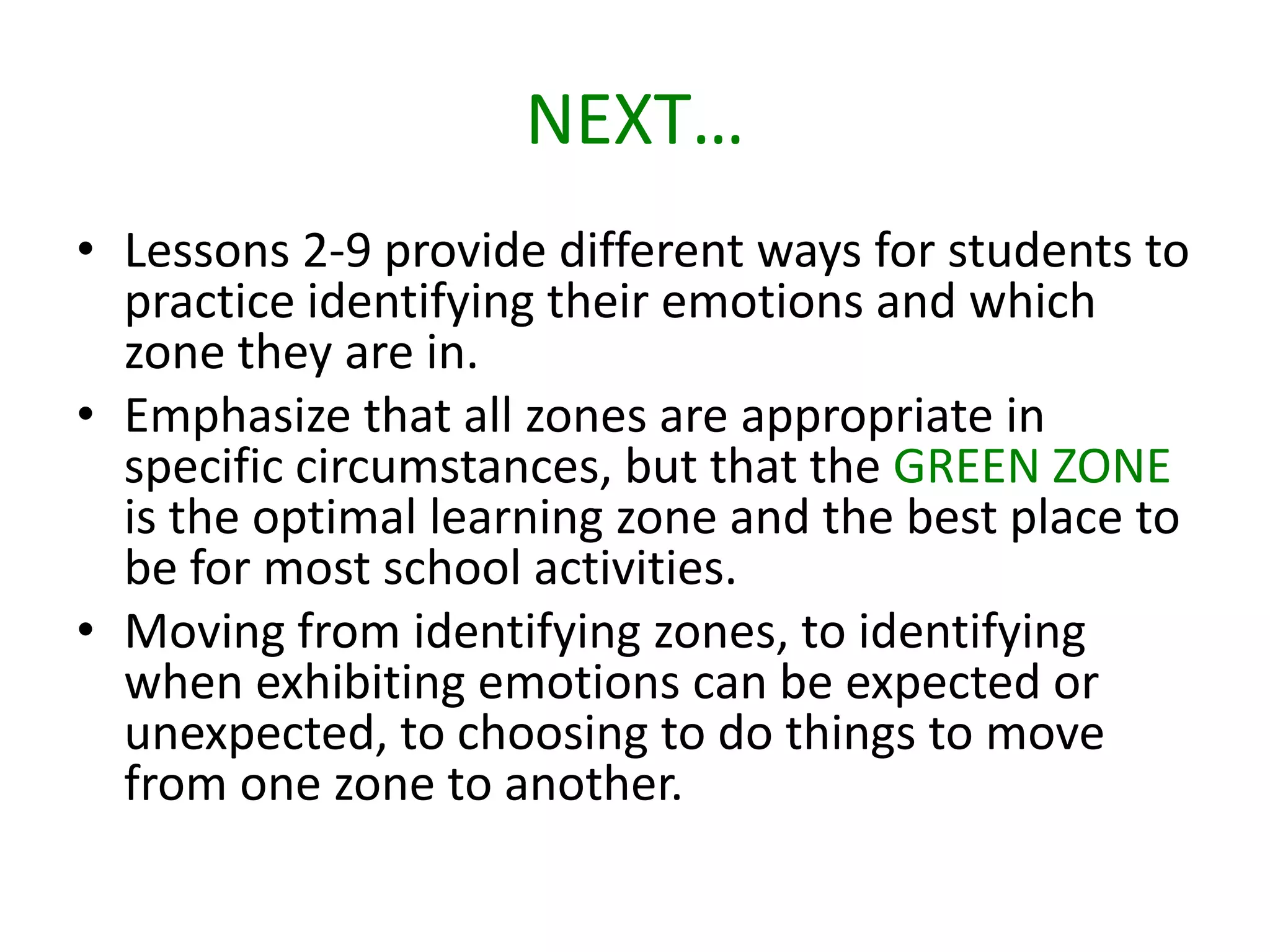 NEXT…
• Lessons 2-9 provide different ways for students to
practice identifying their emotions and which
zone they are in.
• Emphasize that all zones are appropriate in
specific circumstances, but that the GREEN ZONE
is the optimal learning zone and the best place to
be for most school activities.
• Moving from identifying zones, to identifying
when exhibiting emotions can be expected or
unexpected, to choosing to do things to move
from one zone to another.
 