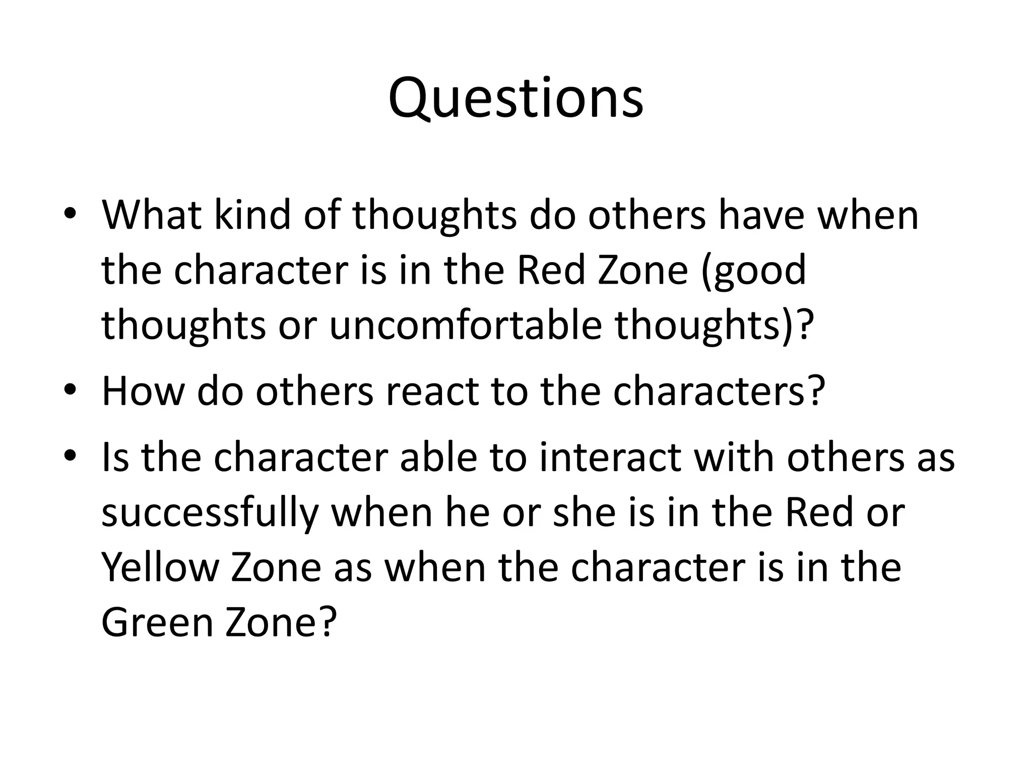 Questions
• What kind of thoughts do others have when
the character is in the Red Zone (good
thoughts or uncomfortable thoughts)?
• How do others react to the characters?
• Is the character able to interact with others as
successfully when he or she is in the Red or
Yellow Zone as when the character is in the
Green Zone?
 