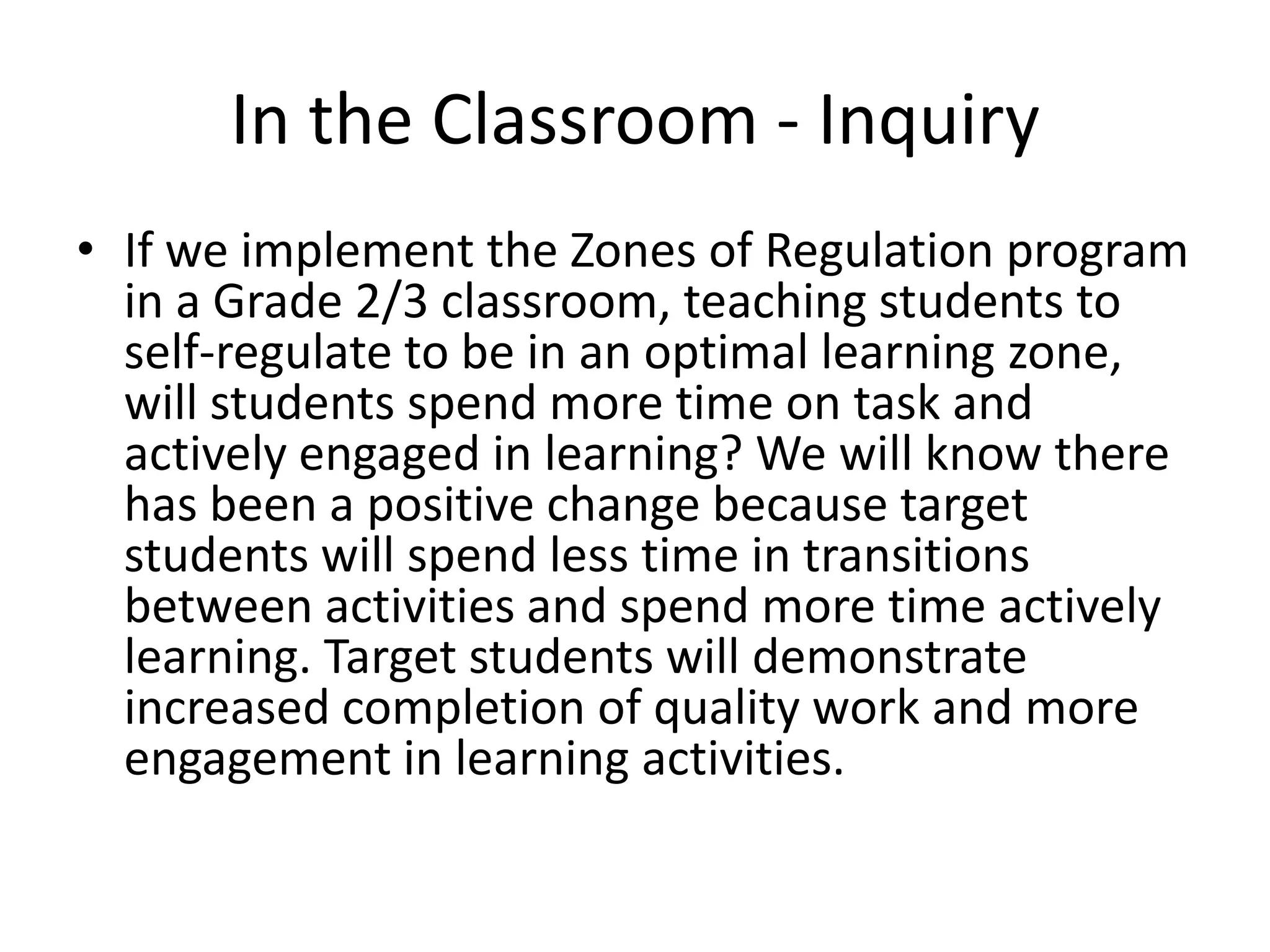 In the Classroom - Inquiry
• If we implement the Zones of Regulation program
in a Grade 2/3 classroom, teaching students to
self-regulate to be in an optimal learning zone,
will students spend more time on task and
actively engaged in learning? We will know there
has been a positive change because target
students will spend less time in transitions
between activities and spend more time actively
learning. Target students will demonstrate
increased completion of quality work and more
engagement in learning activities.
 